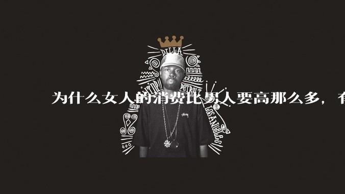 为什么女人的消费比男人要高那么多，有什么内在的原因呢？